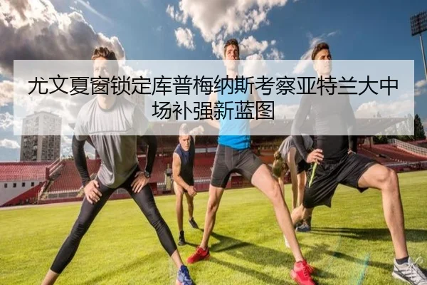 尤文夏窗锁定库普梅纳斯考察亚特兰大中场补强新蓝图