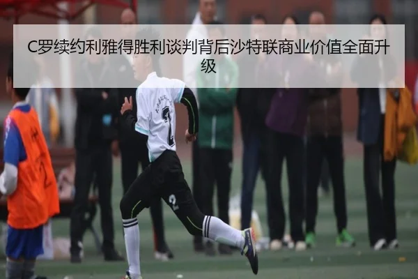 C罗续约利雅得胜利谈判背后沙特联商业价值全面升级