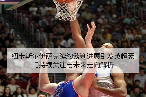 纽卡斯尔伊萨克续约谈判进展引发英超豪门持续关注与未来走向解析