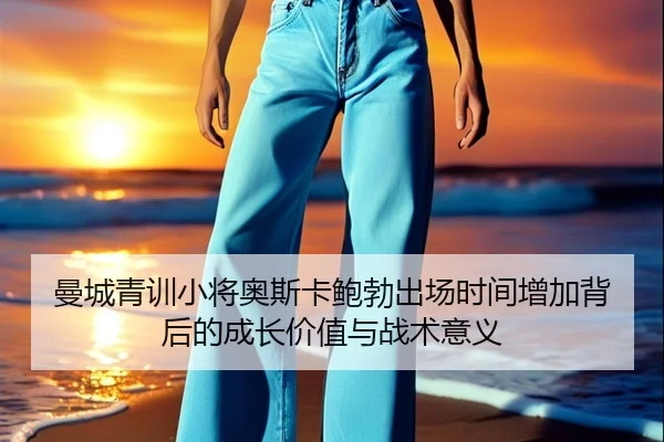 曼城青训小将奥斯卡鲍勃出场时间增加背后的成长价值与战术意义