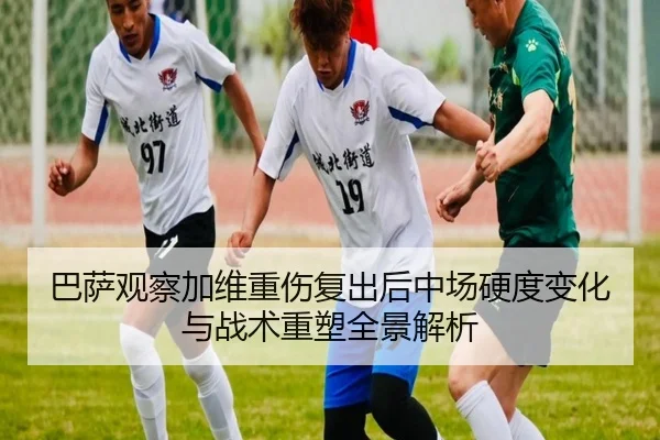 巴萨观察加维重伤复出后中场硬度变化与战术重塑全景解析