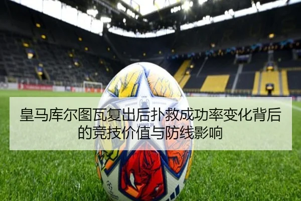皇马库尔图瓦复出后扑救成功率变化背后的竞技价值与防线影响
