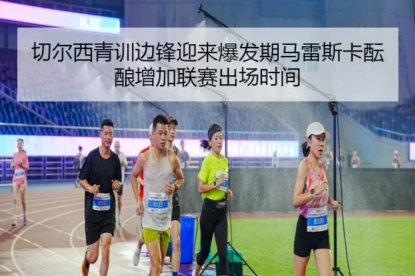 切尔西青训边锋迎来爆发期马雷斯卡酝酿增加联赛出场时间