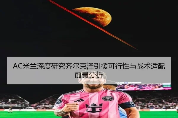 AC米兰深度研究齐尔克泽引援可行性与战术适配前景分析